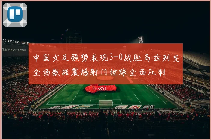 中国女足强势表现3-0战胜乌兹别克全场数据震撼射门控球全面压制