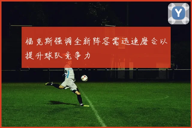 福克斯强调全新阵容需迅速磨合以提升球队竞争力