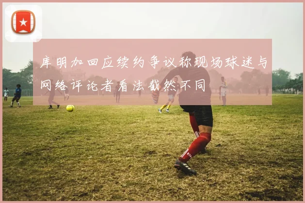 库明加回应续约争议称现场球迷与网络评论者看法截然不同