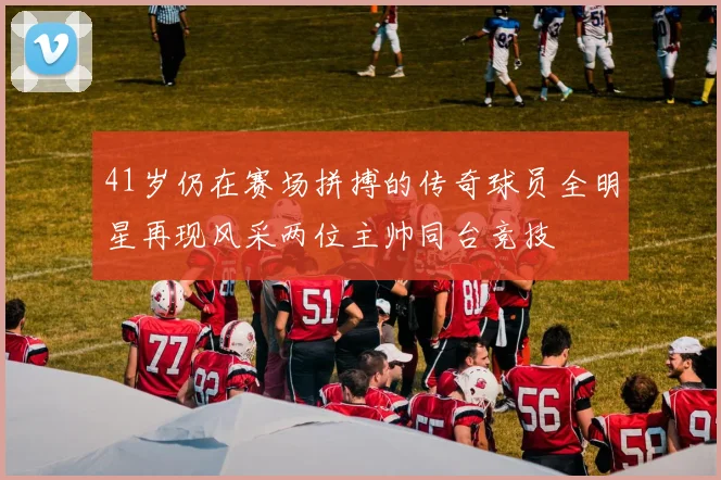 41岁仍在赛场拼搏的传奇球员全明星再现风采两位主帅同台竞技