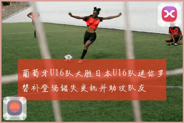 葡萄牙U16队大胜日本U16队迷你罗替补登场错失良机并助攻队友