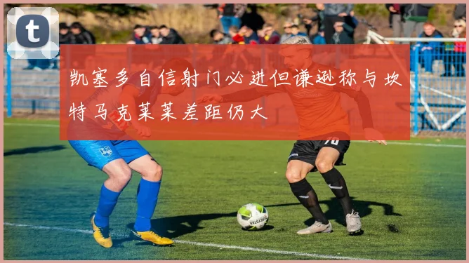 凯塞多自信射门必进但谦逊称与坎特马克莱莱差距仍大