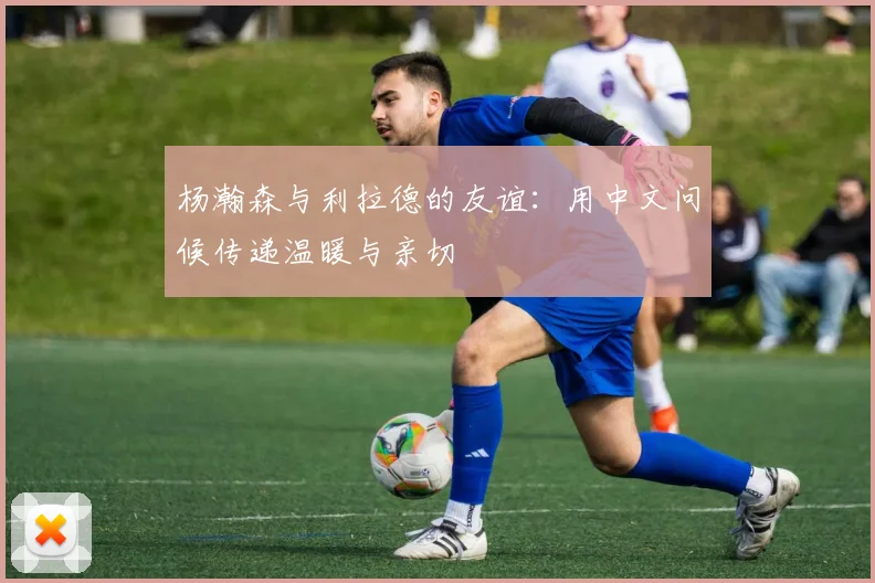 杨瀚森与利拉德的友谊：用中文问候传递温暖与亲切