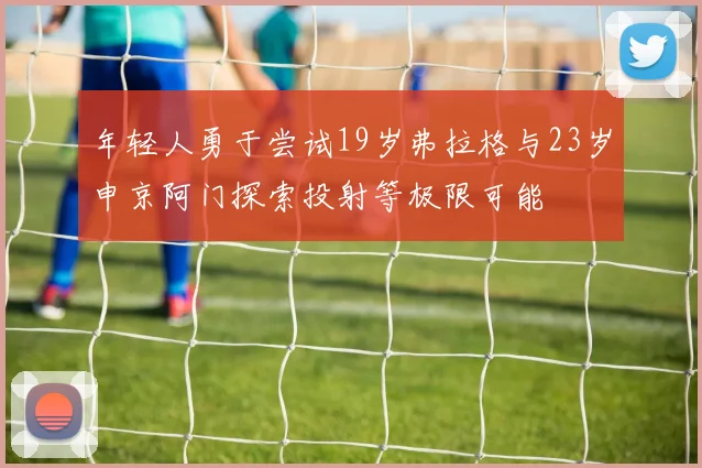 年轻人勇于尝试19岁弗拉格与23岁申京阿门探索投射等极限可能