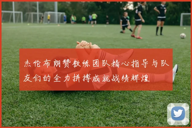 杰伦布朗赞教练团队精心指导与队友们的全力拼搏成就战绩辉煌