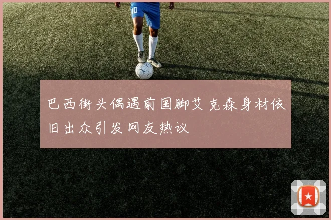 巴西街头偶遇前国脚艾克森身材依旧出众引发网友热议