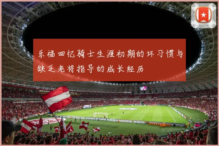 乐福回忆骑士生涯初期的坏习惯与缺乏老将指导的成长经历