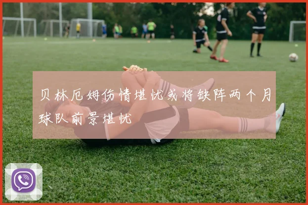 贝林厄姆伤情堪忧或将缺阵两个月球队前景堪忧