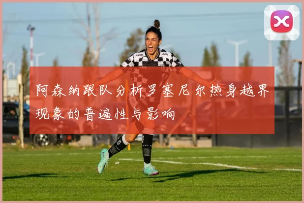 阿森纳跟队分析罗塞尼尔热身越界现象的普遍性与影响