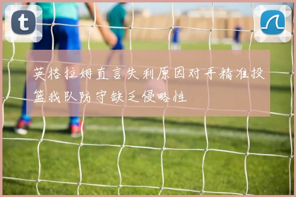 英格拉姆直言失利原因对手精准投篮我队防守缺乏侵略性