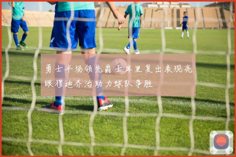勇士半场领先爵士库里复出表现亮眼穆迪乔治助力球队争胜