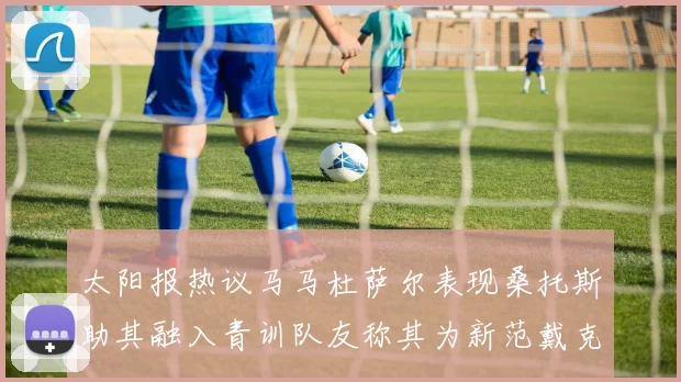 太阳报热议马马杜萨尔表现桑托斯助其融入青训队友称其为新范戴克