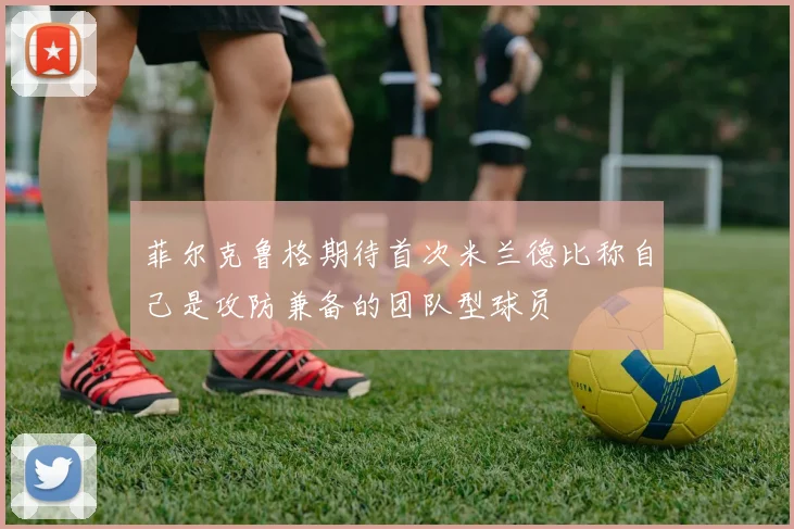 菲尔克鲁格期待首次米兰德比称自己是攻防兼备的团队型球员
